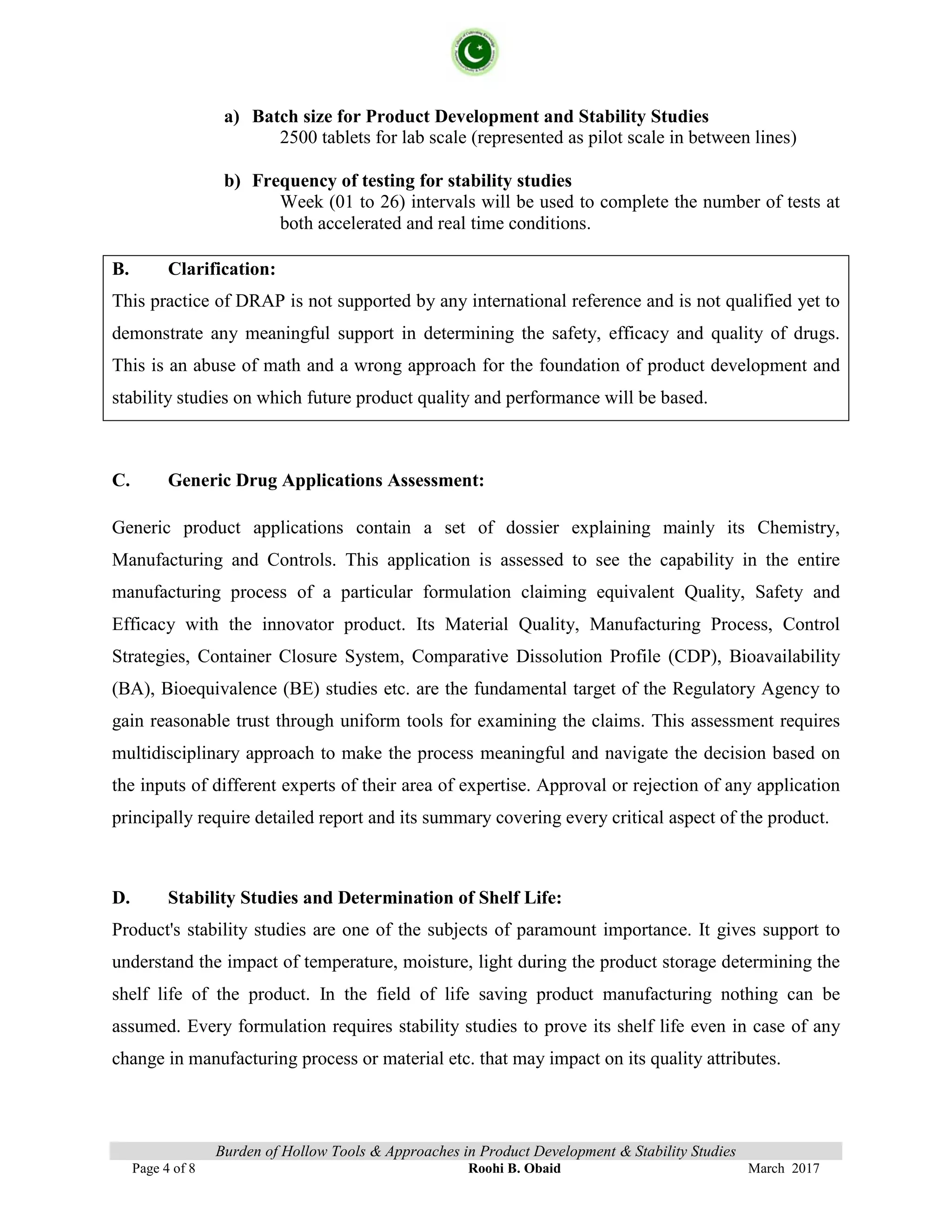 Burden of Hollow Tools & Approaches in Product Development & Stability Studies
Page 4 of 8 Roohi B. Obaid March 2017
a) Batch size for Product Development and Stability Studies
2500 tablets for lab scale (represented as pilot scale in between lines)
b) Frequency of testing for stability studies
Week (01 to 26) intervals will be used to complete the number of tests at
both accelerated and real time conditions.
B. Clarification:
This practice of DRAP is not supported by any international reference and is not qualified yet to
demonstrate any meaningful support in determining the safety, efficacy and quality of drugs.
This is an abuse of math and a wrong approach for the foundation of product development and
stability studies on which future product quality and performance will be based.
C. Generic Drug Applications Assessment:
Generic product applications contain a set of dossier explaining mainly its Chemistry,
Manufacturing and Controls. This application is assessed to see the capability in the entire
manufacturing process of a particular formulation claiming equivalent Quality, Safety and
Efficacy with the innovator product. Its Material Quality, Manufacturing Process, Control
Strategies, Container Closure System, Comparative Dissolution Profile (CDP), Bioavailability
(BA), Bioequivalence (BE) studies etc. are the fundamental target of the Regulatory Agency to
gain reasonable trust through uniform tools for examining the claims. This assessment requires
multidisciplinary approach to make the process meaningful and navigate the decision based on
the inputs of different experts of their area of expertise. Approval or rejection of any application
principally require detailed report and its summary covering every critical aspect of the product.
D. Stability Studies and Determination of Shelf Life:
Product's stability studies are one of the subjects of paramount importance. It gives support to
understand the impact of temperature, moisture, light during the product storage determining the
shelf life of the product. In the field of life saving product manufacturing nothing can be
assumed. Every formulation requires stability studies to prove its shelf life even in case of any
change in manufacturing process or material etc. that may impact on its quality attributes.
 
