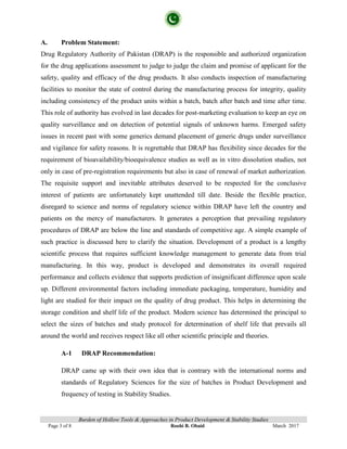 Burden of Hollow Tools & Approaches in Product Development & Stability Studies
Page 3 of 8 Roohi B. Obaid March 2017
A. Problem Statement:
Drug Regulatory Authority of Pakistan (DRAP) is the responsible and authorized organization
for the drug applications assessment to judge to judge the claim and promise of applicant for the
safety, quality and efficacy of the drug products. It also conducts inspection of manufacturing
facilities to monitor the state of control during the manufacturing process for integrity, quality
including consistency of the product units within a batch, batch after batch and time after time.
This role of authority has evolved in last decades for post-marketing evaluation to keep an eye on
quality surveillance and on detection of potential signals of unknown harms. Emerged safety
issues in recent past with some generics demand placement of generic drugs under surveillance
and vigilance for safety reasons. It is regrettable that DRAP has flexibility since decades for the
requirement of bioavailability/bioequivalence studies as well as in vitro dissolution studies, not
only in case of pre-registration requirements but also in case of renewal of market authorization.
The requisite support and inevitable attributes deserved to be respected for the conclusive
interest of patients are unfortunately kept unattended till date. Beside the flexible practice,
disregard to science and norms of regulatory science within DRAP have left the country and
patients on the mercy of manufacturers. It generates a perception that prevailing regulatory
procedures of DRAP are below the line and standards of competitive age. A simple example of
such practice is discussed here to clarify the situation. Development of a product is a lengthy
scientific process that requires sufficient knowledge management to generate data from trial
manufacturing. In this way, product is developed and demonstrates its overall required
performance and collects evidence that supports prediction of insignificant difference upon scale
up. Different environmental factors including immediate packaging, temperature, humidity and
light are studied for their impact on the quality of drug product. This helps in determining the
storage condition and shelf life of the product. Modern science has determined the principal to
select the sizes of batches and study protocol for determination of shelf life that prevails all
around the world and receives respect like all other scientific principle and theories.
A-1 DRAP Recommendation:
DRAP came up with their own idea that is contrary with the international norms and
standards of Regulatory Sciences for the size of batches in Product Development and
frequency of testing in Stability Studies.
 