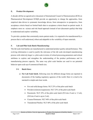 Burden of Hollow Tools & Approaches in Product Development & Stability Studies
Page 5 of 8 Roohi B. Obaid March 2017
E. Product Development:
A decade old but an agreed active document of International Council of Harmonization (ICH) on
Pharmaceutical Development ICHQ8 provide an opportunity to change the approaches, from
empirical data driven to systematic knowledge driven, from retrospective to perspective, from
acceptance criteria based on limited batch data to acceptance criteria based on patient needs. It
emphasis more on science and risk based approach instead of test (document quality) that help
to understand and explore variability.
To provide a product that consistently meets patient needs, it is required to be manufactured by a
process that is well understood, robust and adaptable to the variability of input materials.
F. Lab and Pilot Scale Batch Manufacturing:
The lab scale trial batches are manufactured to understand product quality and performance. This
evolving information is used to justify the relevance of the lab scale developed manufacturing
process with relatively larger i.e. pilot scale in terms of critical processing parameters and critical
attributes to explore and strengthen the understanding of the product performance and its
manufacturing process capacity. The same way pilot scale batches are used to see potential
behavior upon scale up of commercial batch size.
F-1 Batch Sizes:
a) For Lab Scale batch, following sizes for different dosage forms are reported in
documents of the leading regulatory agencies of the world. Here it is tried to be
narrated in simple and clear words.
• For oral solid dosage forms: NLT 25% of the pilot scale batch
• Powders/solutions/suspensions: NLT 25% of the pilot scale batch
• Parenterals: NLT 25% of the pilot scale batch (50 Litre if unit is >2 ml),
(30 Litre if unit is up to 2 ml).
• Creams/Ointments: NLT 40% of the pilot scale batch
• Transdermal Patches: NLT 60% of the pilot scale batch
 