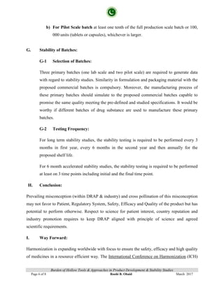 Burden of Hollow Tools & Approaches in Product Development & Stability Studies
Page 6 of 8 Roohi B. Obaid March 2017
b) For Pilot Scale batch at least one tenth of the full production scale batch or 100,
000 units (tablets or capsules), whichever is larger.
G. Stability of Batches:
G-1 Selection of Batches:
Three primary batches (one lab scale and two pilot scale) are required to generate data
with regard to stability studies. Similarity in formulation and packaging material with the
proposed commercial batches is compulsory. Moreover, the manufacturing process of
these primary batches should simulate to the proposed commercial batches capable to
promise the same quality meeting the pre-defined and studied specifications. It would be
worthy if different batches of drug substance are used to manufacture these primary
batches.
G-2 Testing Frequency:
For long term stability studies, the stability testing is required to be performed every 3
months in first year, every 6 months in the second year and then annually for the
proposed shelf life.
For 6 month accelerated stability studies, the stability testing is required to be performed
at least on 3 time points including initial and the final time point.
H. Conclusion:
Prevailing misconception (within DRAP & industry) and cross pollination of this misconception
may not favor to Patient, Regulatory System, Safety, Efficacy and Quality of the product but has
potential to perform otherwise. Respect to science for patient interest, country reputation and
industry promotion requires to keep DRAP aligned with principle of science and agreed
scientific requirements.
I. Way Forward:
Harmonization is expanding worldwide with focus to ensure the safety, efficacy and high quality
of medicines in a resource efficient way. The International Conference on Harmonization (ICH)
 