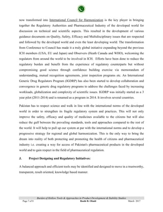 Burden of Hollow Tools & Approaches in Product Development & Stability Studies
Page 7 of 8 Roohi B. Obaid March 2017
now transformed into International Council for Harmonization is the key player in bringing
together the Regulatory Authorities and Pharmaceutical Industry of the developed world for
discussion on technical and scientific aspects. This resulted in the development of various
guidance documents on Quality, Safety, Efficacy and Multidisciplinary issues that are respected
and followed by the developed world and even the least developing world. The transformation
from Conference to Council has made it a truly global initiative expanding beyond the previous
ICH members (USA, EU and Japan) and Observers (Heath Canada and WHO), welcoming the
regulators from around the world to be involved in ICH. Efforts have been done to reduce the
regulatory burden and benefit from the experience of regulatory counterparts but without
compromising good science through confidence building exercise via memorandum of
understanding, mutual recognition agreements, joint inspection programs etc. An International
Generic Drug Regulators Program (IGDRP) has also been started to develop collaboration and
convergence in generic drug regulatory programs to address the challenges faced by increasing
workloads, globalization and complexity of scientific issues. IGDRP was initially started as a 3
year pilot (2011-2014) and is renamed as a program in 2014. It involves several countries.
Pakistan has to respect science and walk in line with the international norms of the developed
world in order to strengthen its fragile regulatory system and practices. This will not only
improve the safety, efficacy and quality of medicines available to the citizens but will also
reduce the gulf between the prevailing standards, tools and approaches compared to the rest of
the world. It will help to pull up our system at par with the international norms and to develop a
progressive strategy for regional and global harmonization. This is the only way to bring the
dream into reality of both protecting and promoting the health of citizens and pharmaceutical
industry i.e. creating a way for access of Pakistan's pharmaceutical products in the developed
world and to gain respect in the field of pharmaceutical regulation.
J. Project Designing and Regulatory Initiatives:
A balanced approach and efficient tools may be identified and designed to move in a trustworthy,
transparent, result oriented, knowledge based manner.
 