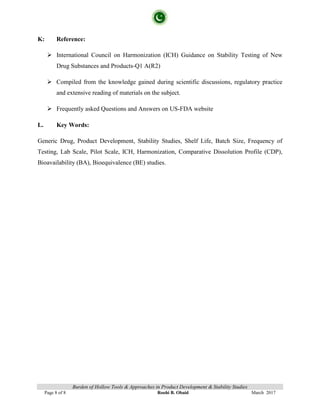 Burden of Hollow Tools & Approaches in Product Development & Stability Studies
Page 8 of 8 Roohi B. Obaid March 2017
K: Reference:
 International Council on Harmonization (ICH) Guidance on Stability Testing of New
Drug Substances and Products-Q1 A(R2)
 Compiled from the knowledge gained during scientific discussions, regulatory practice
and extensive reading of materials on the subject.
 Frequently asked Questions and Answers on US-FDA website
L. Key Words:
Generic Drug, Product Development, Stability Studies, Shelf Life, Batch Size, Frequency of
Testing, Lab Scale, Pilot Scale, ICH, Harmonization, Comparative Dissolution Profile (CDP),
Bioavailability (BA), Bioequivalence (BE) studies.
 