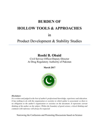 BURDEN OF
HOLLOW TOOLS & APPROACHES
in
Product Development & Stability Studies
Roohi B. Obaid
Civil Service Officer/Deputy Director
At Drug Regulatory Authority of Pakistan
March 2017
Disclaimer:
It is written and judged in the best of author's professional knowledge, experience and education.
It has nothing to do with the organization or societies to which author is associated, so there is
no obligation to the author's organization or societies on the document. It represents current
thinking of the author on the subject. Within the boundary of good science, critical thinking and
comment with reference will always be respected
Narrowing the Confusions and Promoting Discussions based on Science
 