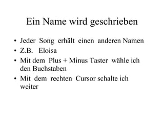 Ein Name wird geschrieben Jeder  Song  erhält  einen  anderen Namen Z.B.  Eloisa  Mit dem  Plus + Minus Taster  wähle ich  den Buchstaben  Mit  dem  rechten  Cursor schalte ich  weiter 