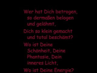 Wer hat Dich betrogen, so dermaßen belogen und gelähmt, Dich so klein gemacht und total beschämt? Wo ist Deine Schönheit, Deine Phantasie, Dein inneres Licht, Wo ist Deine Energie?  