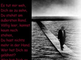 Es tut mir weh, Dich so zu sehn, Du stehst am äußersten Rand. Völlig leer, kannst kaum noch stehen, Du hast nichts mehr in der Hand. Wer hat Dich so gelähmt? Wer hat Dich so beschämt ? 