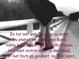 Es tut mir weh, Dich so zu sehn, Du stehst am äußersten Rand. Völlig leer, kannst kaum noch stehen, Und hast nichts mehr in der Hand. Wer hat Dich so gelähmt, so beschämt, Wo ist Deine Energie?  