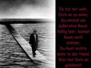 Es tut mir weh, Dich so zu sehn, Du stehst am äußersten Rand. Völlig leer, kannst kaum noch stehen, Du hast nichts mehr in der Hand. Wer hat Dich so gelähmt? 