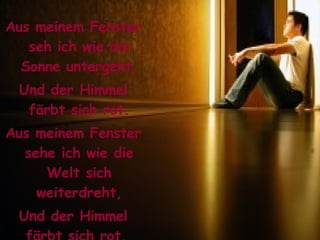 Aus meinem Fenster seh ich wie die Sonne untergeht, Und der Himmel färbt sich rot. Aus meinem Fenster sehe ich wie die Welt sich weiterdreht, Und der Himmel färbt sich rot.  
