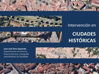 CIUDADES
HISTÓRICAS
Intervención en
Juan José Pons Izquierdo
Departamento de Historia,
Historia del Arte y Geografía
UNIVERSIDAD DE NAVARRA
 