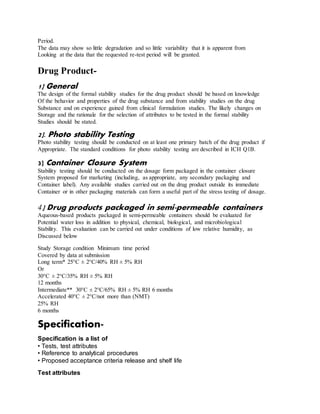 Period.
The data may show so little degradation and so little variability that it is apparent from
Looking at the data that the requested re-test period will be granted.
Drug Product-
1] General
The design of the formal stability studies for the drug product should be based on knowledge
Of the behavior and properties of the drug substance and from stability studies on the drug
Substance and on experience gained from clinical formulation studies. The likely changes on
Storage and the rationale for the selection of attributes to be tested in the formal stability
Studies should be stated.
2]. Photo stability Testing
Photo stability testing should be conducted on at least one primary batch of the drug product if
Appropriate. The standard conditions for photo stability testing are described in ICH Q1B.
3] Container Closure System
Stability testing should be conducted on the dosage form packaged in the container closure
System proposed for marketing (including, as appropriate, any secondary packaging and
Container label). Any available studies carried out on the drug product outside its immediate
Container or in other packaging materials can form a useful part of the stress testing of dosage.
4] Drug products packaged in semi-permeable containers
Aqueous-based products packaged in semi-permeable containers should be evaluated for
Potential water loss in addition to physical, chemical, biological, and microbiological
Stability. This evaluation can be carried out under conditions of low relative humidity, as
Discussed below
Study Storage condition Minimum time period
Covered by data at submission
Long term* 25°C ± 2°C/40% RH ± 5% RH
Or
30°C ± 2°C/35% RH ± 5% RH
12 months
Intermediate** 30°C ± 2°C/65% RH ± 5% RH 6 months
Accelerated 40°C ± 2°C/not more than (NMT)
25% RH
6 months
Specification-
Specification is a list of
• Tests, test attributes
• Reference to analytical procedures
• Proposed acceptance criteria release and shelf life
Test attributes
 