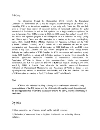 History–
The International Council for Harmonization (ICH), formerly the International
Conference on Harmonization (ICH) held the inaugural Assembly meetings on 23 October 2015
establishing ICH as an international association, a legal entity under Swiss law. This step built
upon a 25-year track record of successful delivery of harmonized guidelines for global
pharmaceutical development as well as their regulation, and a longer standing recognition of the
need to harmonies. Since ICH's inception in 1990, the ICH process has gradually evolved. ICH's
first decade saw significant progress in the development of ICH Guidelines on Safety, Quality
and Efficacy topics. Work was also undertaken on a number of important multidisciplinary
topics, which included Medora (Medical Dictionary for Regulatory Activities) and the CTD
(Common Technical Document). As ICH started into a new millennium, the need to expand
communication and dissemination of information on ICH Guidelines with non-ICH regions
became a key focus. Attention was also directed throughout the second decade towards
facilitating the implementation of ICH Guidelines in ICH's own regions and maintaining already
existing ICH Guidelines as science and technology continued to evolve. Soon afterwards, the
authorities approached International Federation of Pharmaceutical Manufacturers and
Associations (IFPMA) to discuss a joint regulatory-industry initiative on international
harmonization, and ICH was conceived. The birth of ICH took place at a meeting in April 1990,
hosted by EFPIA in Brussels. Soon afterwards, the authorities approached International
Federation of Pharmaceutical Manufacturers and Associations (IFPMA) to discuss a joint
regulatory-industry initiative on international harmonization, and ICH was conceived. The birth
of ICH took place at a meeting in April 1990, hosted by EFPIA in Brussels.
ICH
-ICH is a joint initiative involving both regulators and research-based industry
representatives of the EU, Japan and the US in scientific and technical discussions of
the testing procedures required to assess and ensure the safety, quality and efficacy of
medicines.
Objective-
1] More economical, use of humans, animal and for material resources.
2] Elimination of unnecessary delay in the global development and availability of -new
medicines.
 