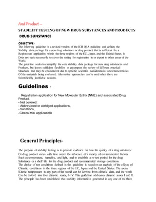 And Product –
STABILITY TESTING OF NEW DRUG SUBSTANCESAND PRODUCTS
DRUG SUNSTANCE-
-
OBJECTIVE -
The following guideline is a revised version of the ICH Q1A guideline and defines the
Stability data package for a new drug substance or drug product that is sufficient for a
Registration application within the three regions of the EC, Japan, and the United States. It
Does not seek necessarily to cover the testing for registration in or export to other areas of the
World.
The guideline seeks to exemplify the core stability data package for new drug substances and
Products, but leaves sufficient flexibility to encompass the variety of different practical
Situations that may be encountered due to specific scientific considerations and characteristics
Of the materials being evaluated. Alternative approaches can be used when there are
Scientifically justifiable reasons.
Guidelines -
Registration application for New Molecular Entity (NME) and associated Drug
Product.
• Not covered:
- Abbreviated or abridged applications,
- Variations,
- Clinical trial applications
General Principles-
The purpose of stability testing is to provide evidence on how the quality of a drug substance
Or drug product varies with time under the influence of a variety of environmental factors
Such as temperature, humidity, and light, and to establish a re-test period for the drug
Substance or a shelf life for the drug product and recommended storage conditions.
The choice of test conditions defined in this guideline is based on an analysis of the effects of
Climatic conditions in the three regions of the EC, Japan and the United States. The mean
Kinetic temperature in any part of the world can be derived from climatic data, and the world
Can be divided into four climatic zones, I-IV. This guideline addresses climatic zones I and II.
The principle has been established that stability information generated in any one of the three
 