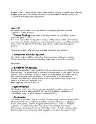 Regions of the EC, Japan and the United States would be mutually acceptable to the other two
Regions, provided the information is consistent with this guideline and the labeling is in
Accord with national/regional requirements.
General
Information on the stability of the drug substance is an integral part of the systematic
Approach to stability evalution.
1] Stress Testing -Stress testing of the drug substance can help identify the likely
degradation products, which
Can in turn help establish the degradation pathways and the intrinsic stability of the molecule
And validate the stability indicating power of the analytical procedures used. The nature of the
Stress testing will depend on the individual drug substance and the type of drug product
Involved.
Stress testing is likely to be carried out on a single batch of the drug substance.
2] Container Closure System
The stability studies should be conducted on the drug substance packaged in a container
Closure system that is the same as or simulates the packaging proposed for storage and
Distribution.
3] Selection of Batches
Data from formal stability studies should be provided on at least three primary batches of the
Drug substance. The batches should be manufactured to a minimum of pilot scale by the same
Synthetic route as, and using a method of manufacture and procedure that simulates the final
Process to be used for, production batches. The overall quality of the batches of drug
Substance placed on formal stability studies should be representative of the quality of the
Material to be made on a production scale.
Other supporting data can be provided.
4] Specification
Specification, which is a list of tests, reference to analytical procedures, and proposed
Acceptance criteria, is addressed in ICH Q6A and Q6B. In addition, specification for
A degradation product in a drug substance is discussed in Q3A.
5] Evaluation
The purpose of the stability study is to establish, based on testing a minimum of three batches
Of the drug substance and evaluating the stability information (including, as appropriate,
Results of the physical, chemical, biological, and microbiological tests), a re-test period
Applicable to all future batches of the drug substance manufactured under similar
Circumstances. The degree of variability of individual batches affects the confidence that a
Future production batch will remain within specification throughout the assigned re-test
 