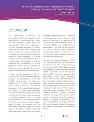 The Value and Benefits of ICH to Drug Regulatory Authorities -
                             Advancing Harmonization for Better Public Health.
                                                                                   JUSTINA A. MOLZON
                                                                           U.S. Food and Drug Administration




OVERVIEW
The     International    Conference     on               submitted in the three ICH regions—facilitating
Harmonisation of Technical Requirements for              simultaneous submission, approval, and
Registration of Pharmaceuticals for Human                launch of new drugs. In calling the CTD
Use (ICH), launched 20 years ago, is an                  “a topic whose value to industry cannot be
unparalleled undertaking. ICH brings together            underestimated,” Dr. Loew noted that with full
the drug regulatory authorities of Europe,               incorporation of the CTD and the electronic
Japan, and the United States, along with the             CTD (eCTD), ICH could turn its sights to
pharmaceutical trade associations from these             disseminating guideline information to non-
three regions, to discuss scientific and technical       ICH countries, yielding additional benefits to
aspects of product registration. It is ICH’s             both regulators and industry.
mission to achieve greater harmonization in
                                                         Ten years later and in anticipation of ICH’s
the interpretation and application of technical
                                                         20th Anniversary, the value and benefits of ICH
guidelines and requirements for product
                                                         to regulators have been realized. Moreover,
registration, thereby reducing duplication of
                                                         implementation of the CTD in 2003 promoted
testing and reporting carried out during the
                                                         the involvement of drug regulatory authorities
research and development of new medicines.
                                                         (DRAs) not initially part of ICH, thereby
In 2000, the 10th Anniversary of ICH, Dr.                extending ICH’s harmonized approach. The
Caroline Nutley Loew of the Pharmaceutical               development of the Global Cooperation
Research and Manufacturers of America                    Group, which includes representatives from
(PhRMA) wrote a report, The Value and                    five regional harmonization initiatives and the
Benefits of ICH to Industry, which detailed              newly established Regulators Forum, created
ICH’s creation, procedures, and guideline                to promote participation by non-ICH countries
development in the areas of safety, efficacy,            interested in implementing ICH’s strategies,
and quality. Dr. Loew’s report anticipated               have also helped incorporate the CTD into
that the Common Technical Document (CTD)                 regulatory processes, creating a common
would revolutionize the submission procedures            regulatory language that promotes faster
for industry’s regulatory staff. Dr. Loew                access to life-saving treatments to patients
characterized the CTD as “offering potential             beyond ICH regions. In recognition of the
benefits to industry far greater than any other          increasingly global face of drug development,
single ICH topic,” and predicted the CTD                 ICH recently updated its logo to emphasize
would afford significant savings in time and             the benefits of harmonization for better global
resources as complex multiple submissions                health.
were replaced by a single technical dossier


                                                     1                                      ICH
                                                                                             harmonisation for better health
 