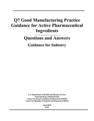 Q7 Good Manufacturing Practice
Guidance for Active Pharmaceutical
Ingredients
____________________________
Questions and Answers
Guidance for Industry
U.S. Department of Health and Human Services
Food and Drug Administration
Center for Drug Evaluation and Research (CDER)
Center for Biologics Evaluation and Research (CBER)
April 2018
ICH
 
