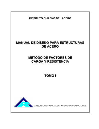 INSTITUTO CHILENO DEL ACERO
MMAANNUUAALL DDEE DDIISSEEÑÑOO PPAARRAA EESSTTRRUUCCTTUURRAASS
DDEE AACCEERROO
MMEETTOODDOO DDEE FFAACCTTOORREESS DDEE
CCAARRGGAA YY RREESSIISSTTEENNCCIIAA
TTOOMMOO II
ARZE, RECINE Y ASOCIADOS, INGENIEROS CONSULTORES
 