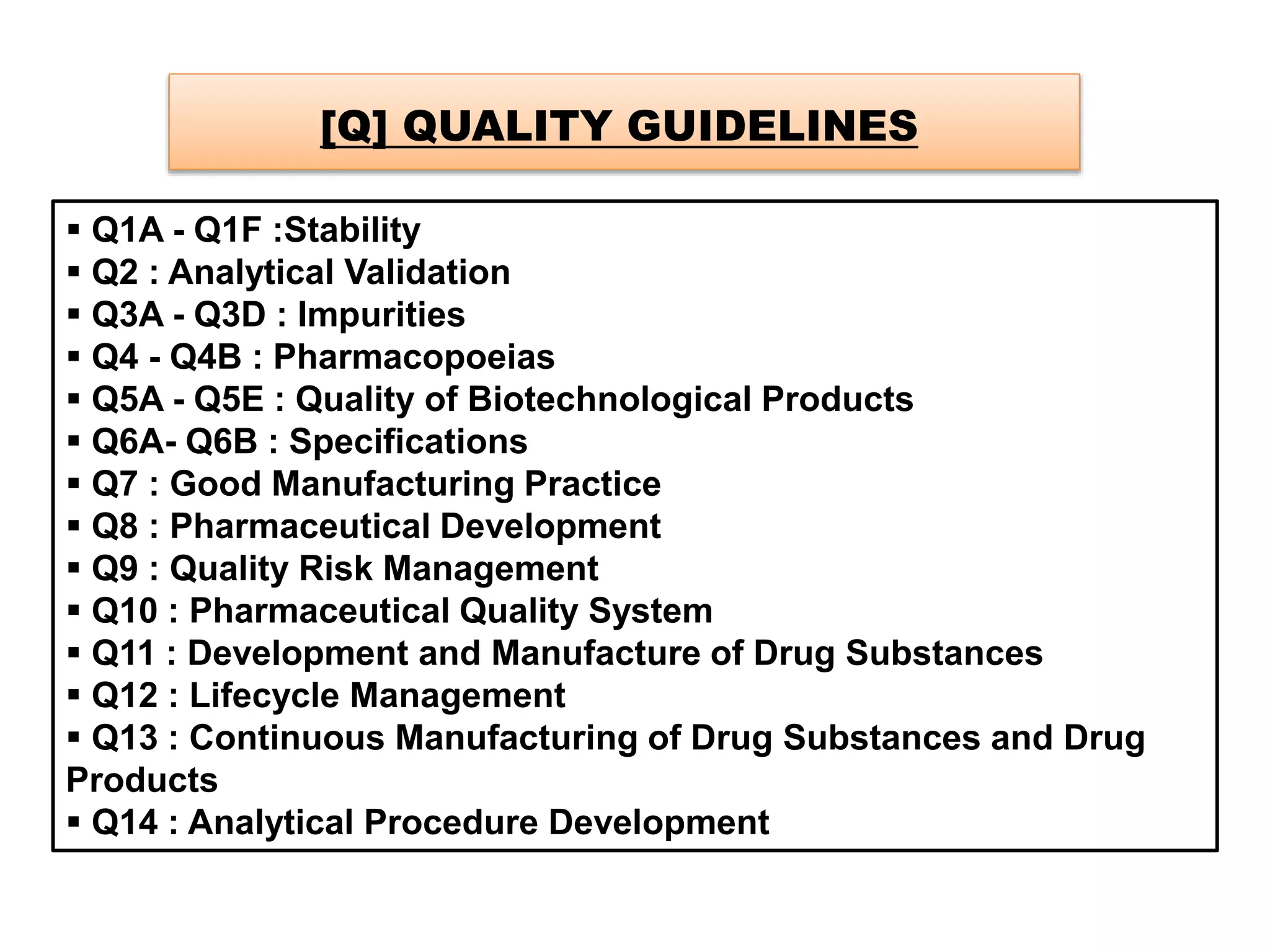 [Q] QUALITY GUIDELINES
 Q1A - Q1F :Stability
 Q2 : Analytical Validation
 Q3A - Q3D : Impurities
 Q4 - Q4B : Pharmacopoeias
 Q5A - Q5E : Quality of Biotechnological Products
 Q6A- Q6B : Specifications
 Q7 : Good Manufacturing Practice
 Q8 : Pharmaceutical Development
 Q9 : Quality Risk Management
 Q10 : Pharmaceutical Quality System
 Q11 : Development and Manufacture of Drug Substances
 Q12 : Lifecycle Management
 Q13 : Continuous Manufacturing of Drug Substances and Drug
Products
 Q14 : Analytical Procedure Development
 