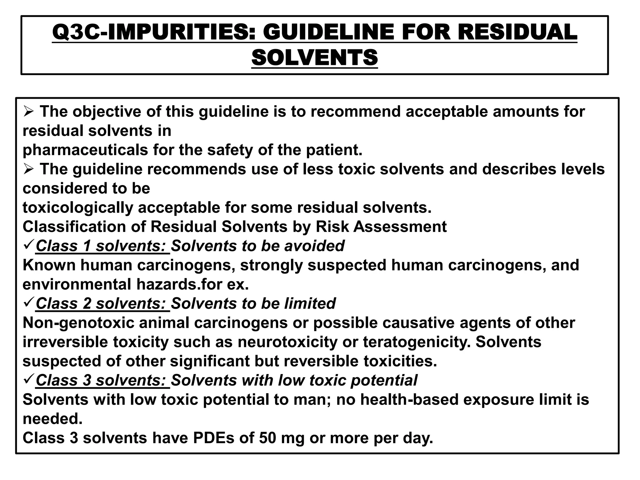 Q3C-IMPURITIES: GUIDELINE FOR RESIDUAL
SOLVENTS
 The objective of this guideline is to recommend acceptable amounts for
residual solvents in
pharmaceuticals for the safety of the patient.
 The guideline recommends use of less toxic solvents and describes levels
considered to be
toxicologically acceptable for some residual solvents.
Classification of Residual Solvents by Risk Assessment
Class 1 solvents: Solvents to be avoided
Known human carcinogens, strongly suspected human carcinogens, and
environmental hazards.for ex.
Class 2 solvents: Solvents to be limited
Non-genotoxic animal carcinogens or possible causative agents of other
irreversible toxicity such as neurotoxicity or teratogenicity. Solvents
suspected of other significant but reversible toxicities.
Class 3 solvents: Solvents with low toxic potential
Solvents with low toxic potential to man; no health-based exposure limit is
needed.
Class 3 solvents have PDEs of 50 mg or more per day.
 