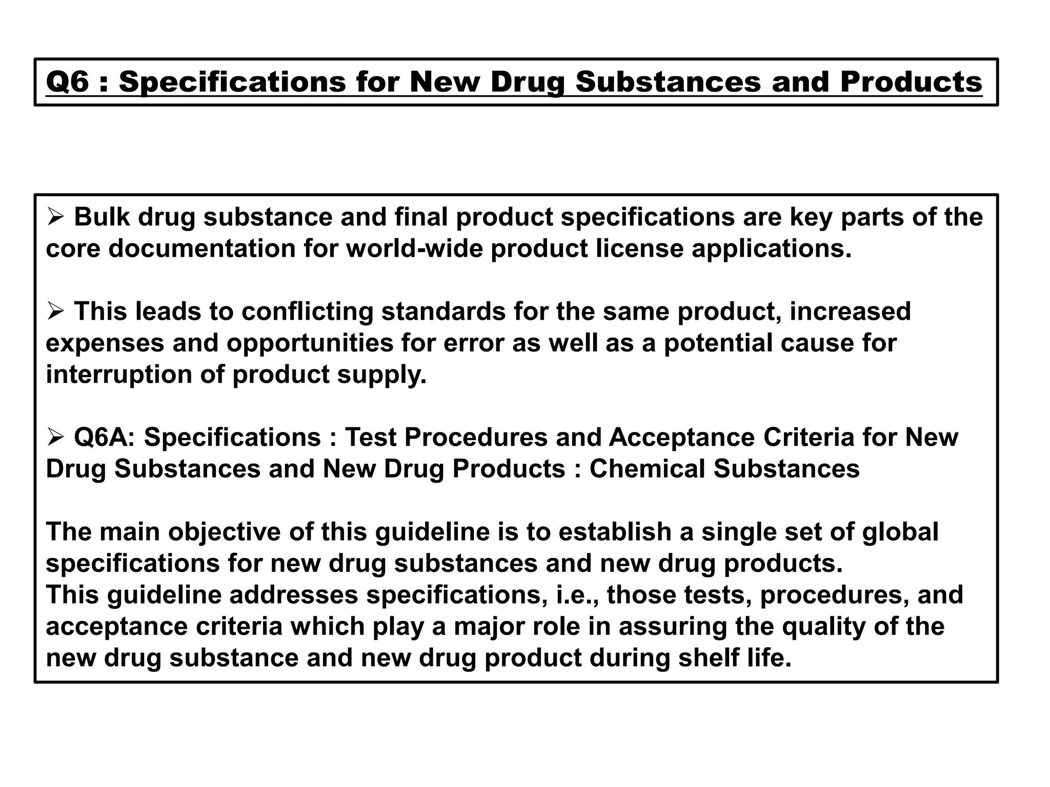 Q6 : Specifications for New Drug Substances and Products
 Bulk drug substance and final product specifications are key parts of the
core documentation for world-wide product license applications.
 This leads to conflicting standards for the same product, increased
expenses and opportunities for error as well as a potential cause for
interruption of product supply.
 Q6A: Specifications : Test Procedures and Acceptance Criteria for New
Drug Substances and New Drug Products : Chemical Substances
The main objective of this guideline is to establish a single set of global
specifications for new drug substances and new drug products.
This guideline addresses specifications, i.e., those tests, procedures, and
acceptance criteria which play a major role in assuring the quality of the
new drug substance and new drug product during shelf life.
 