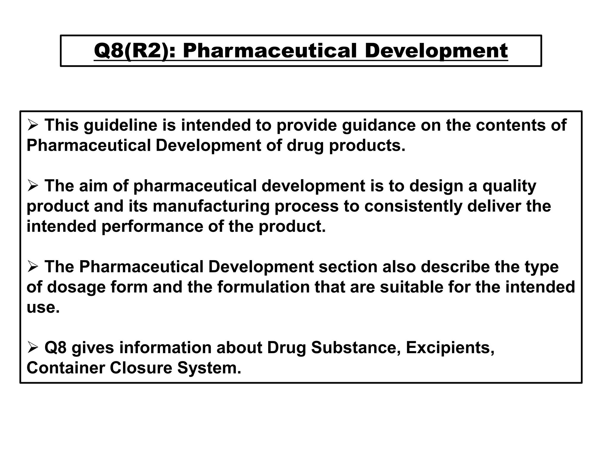Q8(R2): Pharmaceutical Development
 This guideline is intended to provide guidance on the contents of
Pharmaceutical Development of drug products.
 The aim of pharmaceutical development is to design a quality
product and its manufacturing process to consistently deliver the
intended performance of the product.
 The Pharmaceutical Development section also describe the type
of dosage form and the formulation that are suitable for the intended
use.
 Q8 gives information about Drug Substance, Excipients,
Container Closure System.
 