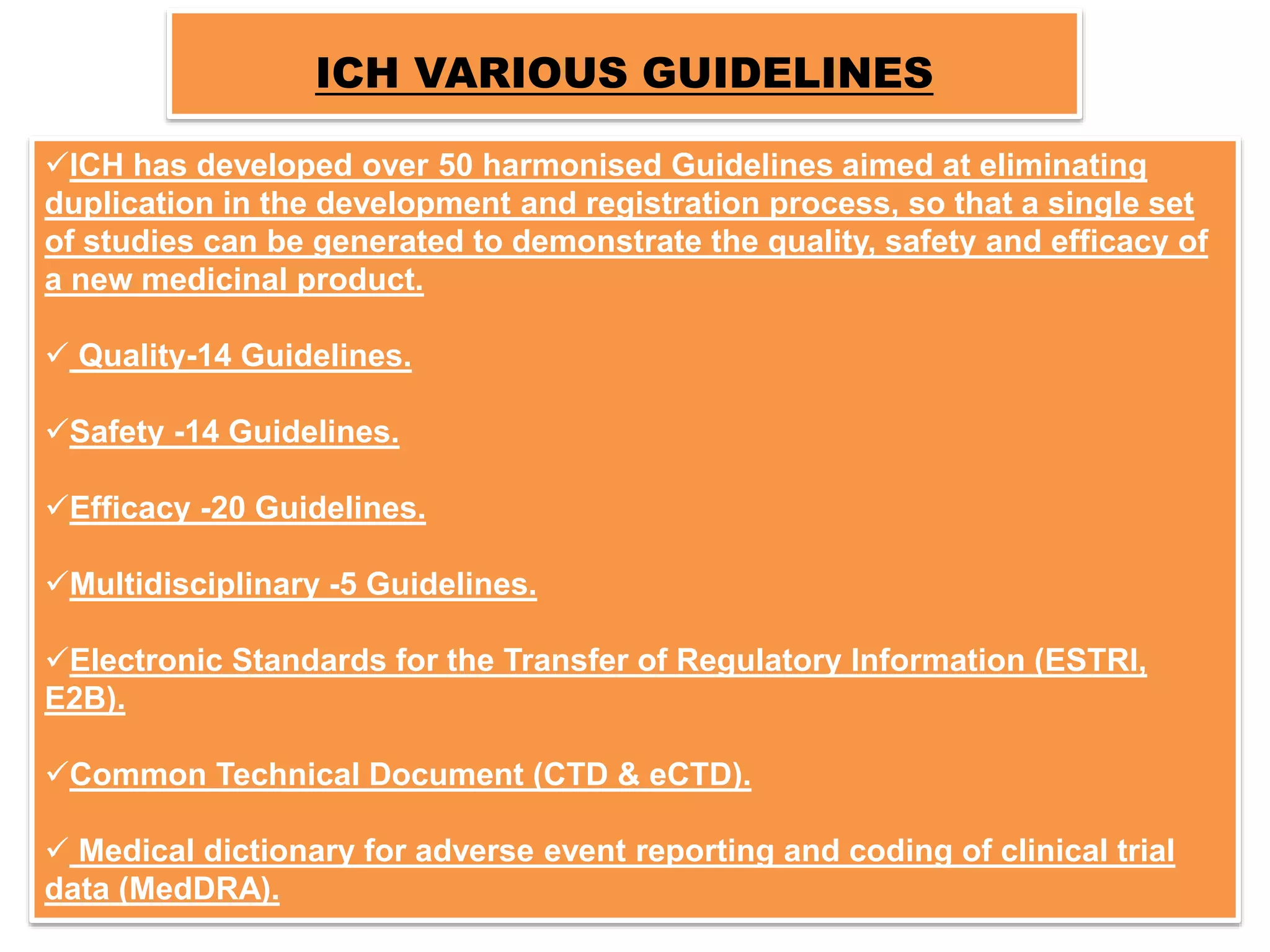 ICH VARIOUS GUIDELINES
ICH has developed over 50 harmonised Guidelines aimed at eliminating
duplication in the development and registration process, so that a single set
of studies can be generated to demonstrate the quality, safety and efficacy of
a new medicinal product.
 Quality-14 Guidelines.
Safety -14 Guidelines.
Efficacy -20 Guidelines.
Multidisciplinary -5 Guidelines.
Electronic Standards for the Transfer of Regulatory Information (ESTRI,
E2B).
Common Technical Document (CTD & eCTD).
 Medical dictionary for adverse event reporting and coding of clinical trial
data (MedDRA).
 