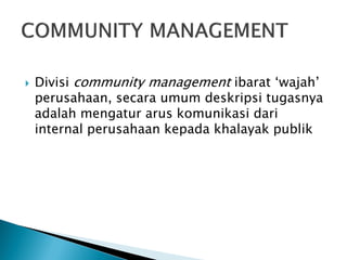 Divisi community management ibarat „wajah‟ perusahaan, secara umum deskripsi tugasnya adalah mengatur arus komunikasi dari internal perusahaan kepada khalayak publik  