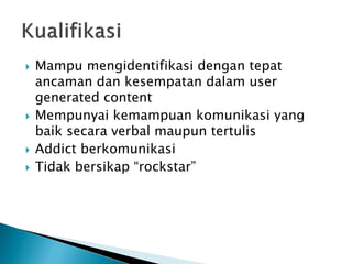 Mampu mengidentifikasi dengan tepat ancaman dan kesempatan dalam user generated content 
Mempunyai kemampuan komunikasi yang baik secara verbal maupun tertulis 
Addict berkomunikasi 
Tidak bersikap “rockstar” 
 