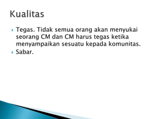 Tegas. Tidak semua orang akan menyukai seorang CM dan CM harus tegas ketika menyampaikan sesuatu kepada komunitas. 
Sabar.  
