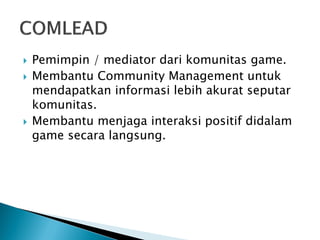 Pemimpin / mediator dari komunitas game. 
Membantu Community Management untuk mendapatkan informasi lebih akurat seputar komunitas. 
Membantu menjaga interaksi positif didalam game secara langsung. 