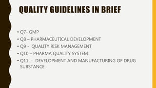 QUALITY GUIDELINES IN BRIEF
• Q7- GMP
• Q8 – PHARMACEUTICAL DEVELOPMENT
• Q9 - QUALITY RISK MANAGEMENT
• Q10 – PHARMA QUALITY SYSTEM
• Q11 - DEVELOPMENT AND MANUFACTURING OF DRUG
SUBSTANCE
 