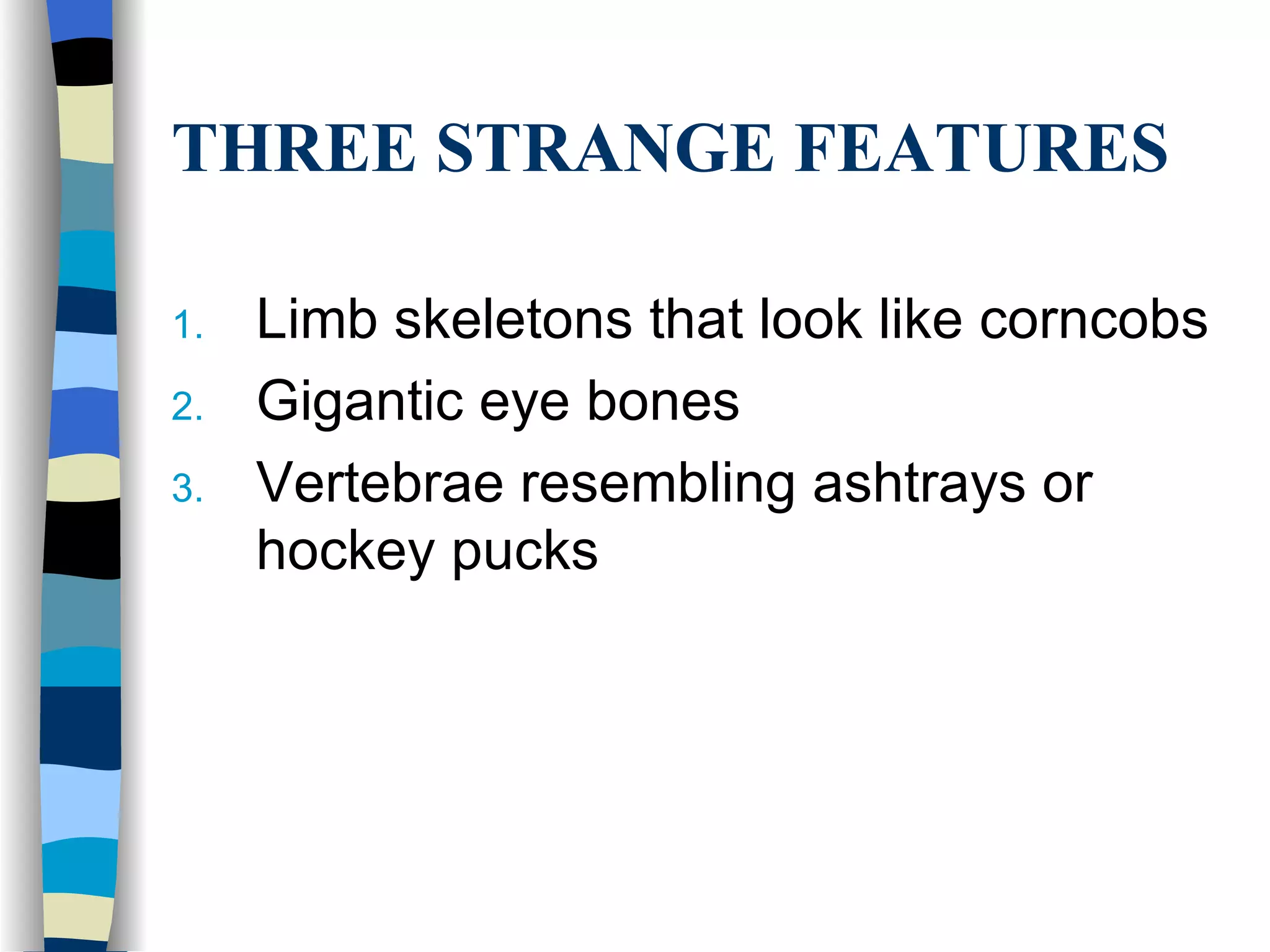 THREE STRANGE FEATURES

1.   Limb skeletons that look like corncobs
2.   Gigantic eye bones
3.   Vertebrae resembling ashtrays or
     hockey pucks
 