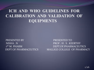 ICH AND WHO GUIDELINES FOR
CALIBRATION AND VALIDATION OF
EQUIPMENTS
PRESENTED BY PRESENTED TO
NISHA . N PROF . H . S . KEERTHY
1ST M. PHARM DEPT.OF.PHARMACEUTICS
DEPT OF PHARMACEUTICS MALLIGE COLLEGE OF PHARMACY
1/26
 