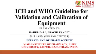 ICH and WHO Guideline for
Validation and Calibration of
Equipment
PRESENTED BY:
RAHUL PAL*, PRACHI PANDEY
M. PHARM (PHARMACEUTICS)
DEPARTMENT OF PHARMACEUTIC
NIMS INSTITUTE OF PHARMACY, NIMS
UNIVERSITY, JAIPUR, RAJASTHAN, INDIA
 
