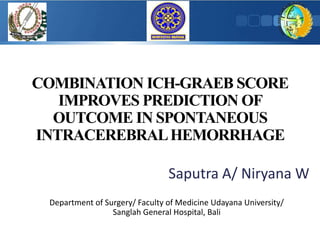 COMBINATION ICH-GRAEB SCORE
IMPROVES PREDICTION OF
OUTCOME IN SPONTANEOUS
INTRACEREBRALHEMORRHAGE
Saputra A/ Niryana W
Department of Surgery/ Faculty of Medicine Udayana University/
Sanglah General Hospital, Bali
 