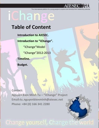 Table of Content
    Introduction to AIESEC.
    Introduction to “iChange”.
        “iChange”Model
        “iChange”2012-2013
    Timeline.
    Budget.




Contact:
Nguyen Bien Minh Tu – “iChange” Project
Email:tu.nguyenbienminh@aiesec.net
Phone: +84 (0) 166 341 2280
 