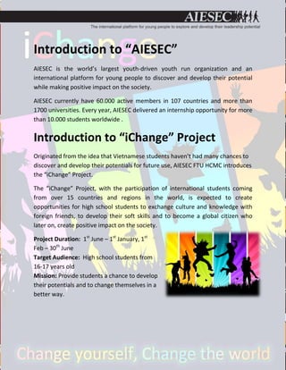 Introduction to “AIESEC”
AIESEC is the world’s largest youth-driven youth run organization and an
international platform for young people to discover and develop their potential
while making positive impact on the society.

AIESEC currently have 60.000 active members in 107 countries and more than
1700 universities. Every year, AIESEC delivered an internship opportunity for more
than 10.000 students worldwide .


Introduction to “iChange” Project
Originated from the idea that Vietnamese students haven’t had many chances to
discover and develop their potentials for future use, AIESEC FTU HCMC introduces
the “iChange” Project.

The “iChange” Project, with the participation of international students coming
from over 15 countries and regions in the world, is expected to create
opportunities for high school students to exchange culture and knowledge with
foreign friends, to develop their soft skills and to become a global citizen who
later on, create positive impact on the society.

Project Duration: 1st June – 1st January, 1st
Feb – 30th June
Target Audience: High school students from
16-17 years old
Mission: Provide students a chance to develop
their potentials and to change themselves in a
better way.
 