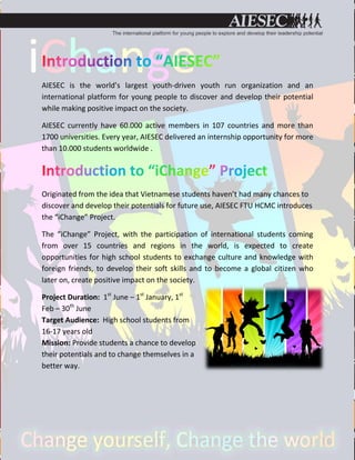 AIESEC is the world’s largest youth-driven youth run organization and an
international platform for young people to discover and develop their potential
while making positive impact on the society.

AIESEC currently have 60.000 active members in 107 countries and more than
1700 universities. Every year, AIESEC delivered an internship opportunity for more
than 10.000 students worldwide .




Originated from the idea that Vietnamese students haven’t had many chances to
discover and develop their potentials for future use, AIESEC FTU HCMC introduces
the “iChange” Project.

The “iChange” Project, with the participation of international students coming
from over 15 countries and regions in the world, is expected to create
opportunities for high school students to exchange culture and knowledge with
foreign friends, to develop their soft skills and to become a global citizen who
later on, create positive impact on the society.

Project Duration: 1st June – 1st January, 1st
Feb – 30th June
Target Audience: High school students from
16-17 years old
Mission: Provide students a chance to develop
their potentials and to change themselves in a
better way.
 