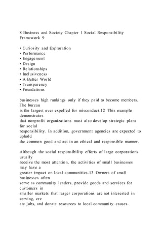 8 Business and Society Chapter 1 Social Responsibility
Framework 9
• Curiosity and Exploration
• Performance
• Engagement
• Design
• Relationships
• Inclusiveness
• A Better World
• Transparency
• Foundations
businesses high rankings only if they paid to become members.
The bureau
is the largest ever expelled for misconduct.12 This example
demonstrates
that nonprofit organizations must also develop strategic plans
for social
responsibility. In addition, government agencies are expected to
uphold
the common good and act in an ethical and responsible manner.
Although the social responsibility efforts of large corporations
usually
receive the most attention, the activities of small businesses
may have a
greater impact on local communities.13 Owners of small
businesses often
serve as community leaders, provide goods and services for
customers in
smaller markets that larger corporations are not interested in
serving, cre
ate jobs, and donate resources to local community causes.
 
