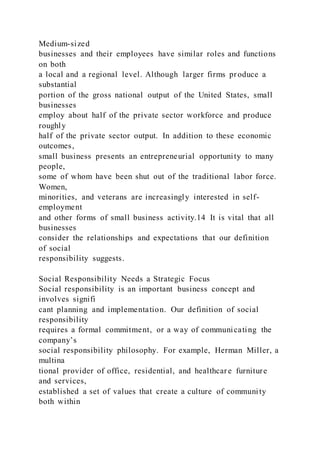 Medium-sized
businesses and their employees have similar roles and functions
on both
a local and a regional level. Although larger firms produce a
substantial
portion of the gross national output of the United States, small
businesses
employ about half of the private sector workforce and produce
roughly
half of the private sector output. In addition to these economic
outcomes,
small business presents an entrepreneurial opportunity to many
people,
some of whom have been shut out of the traditional labor force.
Women,
minorities, and veterans are increasingly interested in self-
employment
and other forms of small business activity.14 It is vital that all
businesses
consider the relationships and expectations that our definition
of social
responsibility suggests.
Social Responsibility Needs a Strategic Focus
Social responsibility is an important business concept and
involves signifi
cant planning and implementation. Our definition of social
responsibility
requires a formal commitment, or a way of communicating the
company’s
social responsibility philosophy. For example, Herman Miller, a
multina
tional provider of office, residential, and healthcar e furniture
and services,
established a set of values that create a culture of community
both within
 