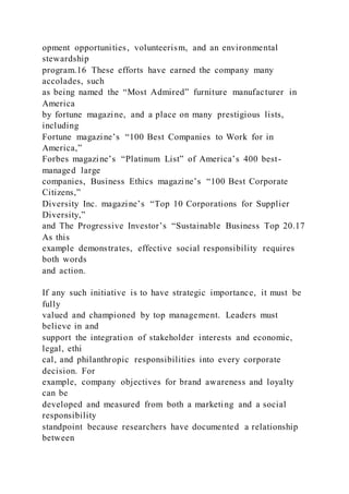 opment opportunities, volunteerism, and an environmental
stewardship
program.16 These efforts have earned the company many
accolades, such
as being named the “Most Admired” furniture manufacturer in
America
by fortune magazine, and a place on many prestigious lists,
including
Fortune magazine’s “100 Best Companies to Work for in
America,”
Forbes magazine’s “Platinum List” of America’s 400 best-
managed large
companies, Business Ethics magazine’s “100 Best Corporate
Citizens,”
Diversity Inc. magazine’s “Top 10 Corporations for Supplier
Diversity,”
and The Progressive Investor’s “Sustainable Business Top 20.17
As this
example demonstrates, effective social responsibility requires
both words
and action.
If any such initiative is to have strategic importance, it must be
fully
valued and championed by top management. Leaders must
believe in and
support the integration of stakeholder interests and economic,
legal, ethi
cal, and philanthropic responsibilities into every corporate
decision. For
example, company objectives for brand awareness and loyalty
can be
developed and measured from both a marketing and a social
responsibility
standpoint because researchers have documented a relationship
between
 