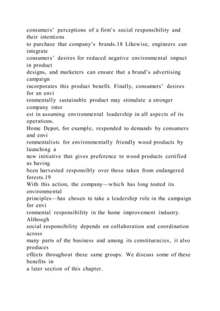 consumers’ perceptions of a firm’s social responsibility and
their intentions
to purchase that company’s brands.18 Likewise, engineers can
integrate
consumers’ desires for reduced negative environmental impact
in product
designs, and marketers can ensure that a brand’s advertising
campaign
incorporates this product benefit. Finally, consumers’ desires
for an envi
ronmentally sustainable product may stimulate a stronger
company inter
est in assuming environmental leadership in all aspects of its
operations.
Home Depot, for example, responded to demands by consumers
and envi
ronmentalists for environmentally friendly wood products by
launching a
new initiative that gives preference to wood products certified
as having
been harvested responsibly over those taken from endangered
forests.19
With this action, the company—which has long touted its
environmental
principles—has chosen to take a leadership role in the campaign
for envi
ronmental responsibility in the home improvement industry.
Although
social responsibility depends on collaboration and coordination
across
many parts of the business and among its constituencies, it also
produces
effects throughout these same groups. We discuss some of these
benefits in
a later section of this chapter.
 
