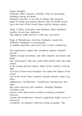 Stages Examples
Starbucks offers investors a healthy return on investment,
including paying dividends.
Starbucks specifies in its code of conduct that payments
made to foreign government officials must be lawful accord
ing to the laws of the United States and the foreign country.
Stage 3: Ethics, Principles, and Starbucks offers healthcare
benefits to part-time employees
and supports coffee growers so they get a fair price.
Stage 4: Philanthropic Activities Starbucks created the
Starbucks Foundation to award grants
to eligible nonprofits and to give back to their communities.
The organization reports that corruption reduces economic
growth,
inhibits foreign investment, and often channels investment and
funds
into “pet projects” that may create little benefit other than high
returns
to the corrupt decision makers. Many of the countries with the
high
est levels of perceived corruption also report the highest levels
of pov
erty in the world. These countries include Somalia, Chad, Iraq,
Haiti,
Afghanistan, and Myanmar. Transparency International also
notes
that some relatively poor countries, including Bulgaria,
Colombia, and
Estonia, have made positive strides in curbing corruption.
However,
Canada and Iceland have started to experience higher levels of
perceived
corruption, yet maintain relatively strong economies. The
 