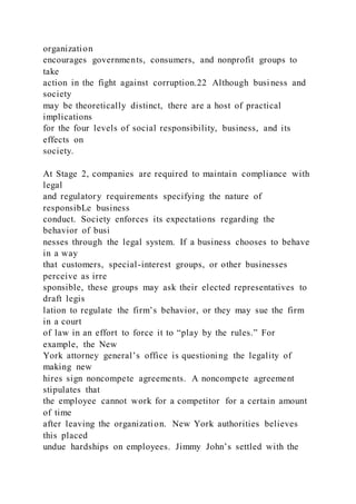 organization
encourages governments, consumers, and nonprofit groups to
take
action in the fight against corruption.22 Although business and
society
may be theoretically distinct, there are a host of practical
implications
for the four levels of social responsibility, business, and its
effects on
society.
At Stage 2, companies are required to maintain compliance with
legal
and regulatory requirements specifying the nature of
responsibLe business
conduct. Society enforces its expectations regarding the
behavior of busi
nesses through the legal system. If a business chooses to behave
in a way
that customers, special-interest groups, or other businesses
perceive as irre
sponsible, these groups may ask their elected representatives to
draft legis
lation to regulate the firm’s behavior, or they may sue the firm
in a court
of law in an effort to force it to “play by the rules.” For
example, the New
York attorney general’s office is questioning the legality of
making new
hires sign noncompete agreements. A noncompete agreement
stipulates that
the employee cannot work for a competitor for a certain amount
of time
after leaving the organization. New York authorities believes
this placed
undue hardships on employees. Jimmy John’s settled with the
 