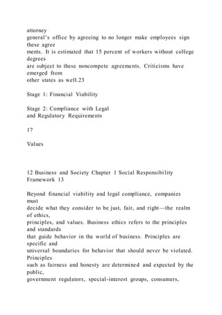 attorney
general’s office by agreeing to no longer make employees sign
these agree
ments. It is estimated that 15 percent of workers without college
degrees
are subject to these noncompete agreements. Criticisms have
emerged from
other states as well.23
Stage 1: Financial Viability
Stage 2: Compliance with Legal
and Regulatory Requirements
17
Values
12 Business and Society Chapter 1 Social Responsibi lity
Framework 13
Beyond financial viability and legal compliance, companies
must
decide what they consider to be just, fair, and right—the realm
of ethics,
principles, and values. Business ethics refers to the principles
and standards
that guide behavior in the world of business. Principles are
specific and
universal boundaries for behavior that should never be violated.
Principles
such as fairness and honesty are determined and expected by the
public,
government regulators, special-interest groups, consumers,
 
