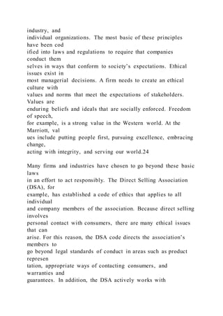 industry, and
individual organizations. The most basic of these principles
have been cod
ified into laws and regulations to require that companies
conduct them
selves in ways that conform to society’s expectations. Ethical
issues exist in
most managerial decisions. A firm needs to create an ethical
culture with
values and norms that meet the expectations of stakeholders.
Values are
enduring beliefs and ideals that are socially enforced. Freedom
of speech,
for example, is a strong value in the Western world. At the
Marriott, val
ues include putting people first, pursuing excellence, embracing
change,
acting with integrity, and serving our world.24
Many firms and industries have chosen to go beyond these basic
laws
in an effort to act responsibly. The Direct Selling Association
(DSA), for
example, has established a code of ethics that applies to all
individual
and company members of the association. Because direct selling
involves
personal contact with consumers, there are many ethical issues
that can
arise. For this reason, the DSA code directs the association’s
members to
go beyond legal standards of conduct in areas such as product
represen
tation, appropriate ways of contacting consumers, and
warranties and
guarantees. In addition, the DSA actively works with
 