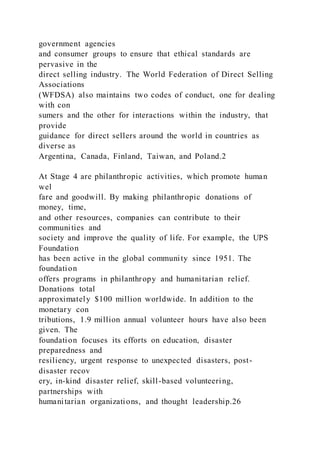 government agencies
and consumer groups to ensure that ethical standards are
pervasive in the
direct selling industry. The World Federation of Direct Selling
Associations
(WFDSA) also maintains two codes of conduct, one for dealing
with con
sumers and the other for interactions within the industry, that
provide
guidance for direct sellers around the world in countries as
diverse as
Argentina, Canada, Finland, Taiwan, and Poland.2
At Stage 4 are philanthropic activities, which promote human
wel
fare and goodwill. By making philanthropic donations of
money, time,
and other resources, companies can contribute to their
communities and
society and improve the quality of life. For example, the UPS
Foundation
has been active in the global community since 1951. The
foundation
offers programs in philanthropy and humanitarian relief.
Donations total
approximately $100 million worldwide. In addition to the
monetary con
tributions, 1.9 million annual volunteer hours have also been
given. The
foundation focuses its efforts on education, disaster
preparedness and
resiliency, urgent response to unexpected disasters, post-
disaster recov
ery, in-kind disaster relief, skill-based volunteering,
partnerships with
humanitarian organizations, and thought leadership.26
 