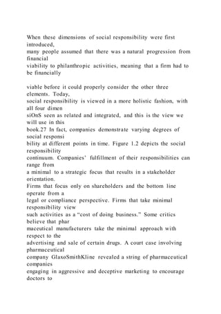 When these dimensions of social responsibility were first
introduced,
many people assumed that there was a natural progression from
financial
viability to philanthropic activities, meaning that a firm had to
be financially
viable before it could properly consider the other three
elements. Today,
social responsibility is viewed in a more holistic fashion, with
all four dimen
siOnS seen as related and integrated, and this is the view we
will use in this
book.27 In fact, companies demonstrate varying degrees of
social responsi
bility at different points in time. Figure 1.2 depicts the social
responsibility
continuum. Companies’ fulfillment of their responsibilities can
range from
a minimal to a strategic focus that results in a stakeholder
orientation.
Firms that focus only on shareholders and the bottom line
operate from a
legal or compliance perspective. Firms that take minimal
responsibility view
such activities as a “cost of doing business.” Some critics
believe that phar
maceutical manufacturers take the minimal approach with
respect to the
advertising and sale of certain drugs. A court case involving
pharmaceutical
company GlaxoSmithKline revealed a string of pharmaceutical
companies
engaging in aggressive and deceptive marketing to encourage
doctors to
 