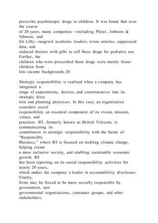 prescribe psychotropic drugs to children. It was found that over
the course
of 20 years, many companies—including Pfizer, Johnson &
Johnson, and
Eli Lilly—targeted academic leaders, wrote articles, suppressed
data, and
seduced doctors with gifts to sell these drugs for pediatric use.
Further, the
children who were prescribed these drugs were mainly foster
children from
low-income backgrounds.28
Strategic responsibility is realized when a company has
integrated a
range of expectations, desires, and constituenci es into its
strategic direc
tion and planning processes. In this case, an organization
considers social
responsibility an essential component of its vision, mission,
values, and
practices. BT, formerly known as British Telecom, is
communicating its
commitment to strategic responsibility with the theme of
“Responsible
Business,” where BT is focused on tackling climate change,
helping create
a more inclusive society, and enabling sustainable economic
growth. BT
has been reporting on its social responsibility activities for
nearly 20 years,
which makes the company a leader in accountability disclosure.
Finally,
firms may be forced to be more socially responsible by
government, non
governmental organizations, consumer groups, and other
stakeholders.
 