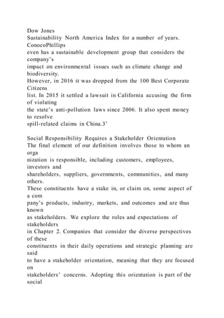 Dow Jones
Sustainability North America Index for a number of years.
ConocoPhillips
even has a sustainable development group that considers the
company’s
impact on environmental issues such as climate change and
biodiversity.
However, in 2016 it was dropped from the 100 Best Corporate
Citizens
list. In 2015 it settled a lawsuit in California accusing the firm
of violating
the state’s anti-pollution laws since 2006. It also spent money
to resolve
spill-related claims in China.3’
Social Responsibility Requires a Stakeholder Orientation
The final element of our definition involves those to whom an
orga
nization is responsible, including customers, employees,
investors and
shareholders, suppliers, governments, communities, and many
others.
These constituents have a stake in, or claim on, some aspect of
a com
pany’s products, industry, markets, and outcomes and are thus
known
as stakeholders. We explore the roles and expectations of
stakeholders
in Chapter 2. Companies that consider the diverse perspectives
of these
constituents in their daily operations and strategic planning are
said
to have a stakeholder orientation, meaning that they are focused
on
stakeholders’ concerns. Adopting this orientation is part of the
social
 
